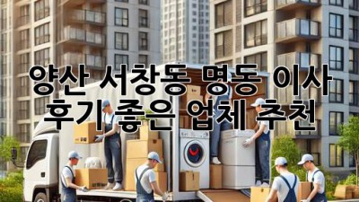 양산 서창동 명동 이사, 후기 좋은 업체 추천!